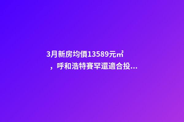 3月新房均價13589元/㎡，呼和浩特賽罕還適合投資嗎